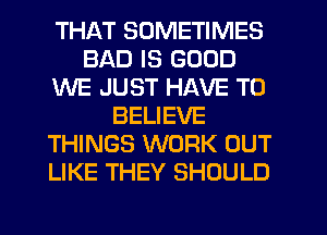 THAT SOMETIMES
BAD IS GOOD
WE JUST HAVE TO
BELIEVE
THINGS WORK OUT
LIKE THEY SHOULD