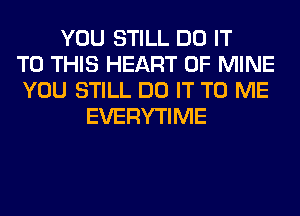 YOU STILL DO IT
TO THIS HEART OF MINE
YOU STILL DO IT TO ME
EVERYTIME