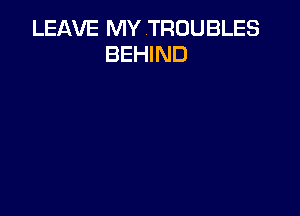 LEAVE MY TROUBLES
BEHIND