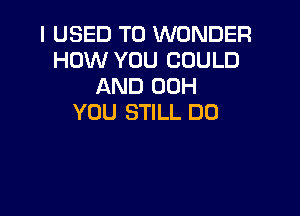 I USED TO WONDER
HOW YOU COULD
AND 00H

YOU STILL DO