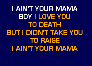 I AIN'T YOUR MAMA
BOY I LOVE YOU
TO DEATH
BUT I DIDN'T TAKE YOU
TO RAISE
I AIN'T YOUR MAMA