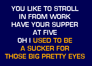 YOU LIKE TO STROLL
IN FROM WORK
HAVE YOUR SUPPER
AT FIVE
OH I USED TO BE
A SUCKER FOR
THOSE BIG PRETTY EYES