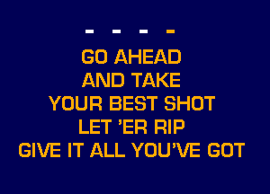 GO AHEAD
AND TAKE
YOUR BEST SHOT
LET 'ER RIP
GIVE IT ALL YOU'VE GOT