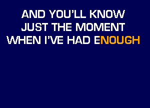 AND YOU'LL KNOW
JUST THE MOMENT
WHEN I'VE HAD ENOUGH