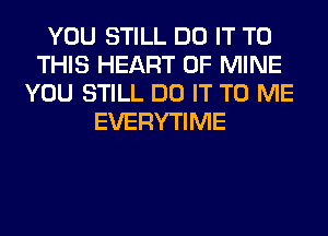 YOU STILL DO IT TO
THIS HEART OF MINE
YOU STILL DO IT TO ME
EVERYTIME