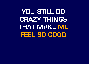 YOU STILL DO
CRAZY THINGS
THAT MAKE ME

FEEL SO GOOD