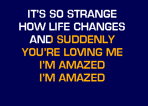 ITS SO STRANGE
HOW LIFE CHANGES
AND SUDDENLY
YOU'RE LOVING ME
I'M AMAZED
I'M AMAZED