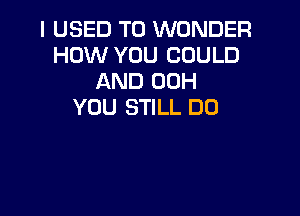 I USED TO WONDER
HOW YOU COULD
AND 00H
YOU STILL DO