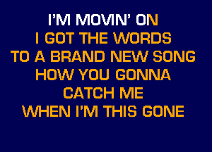 I'M MOVIM ON
I GOT THE WORDS
TO A BRAND NEW SONG
HOW YOU GONNA
CATCH ME
WHEN I'M THIS GONE