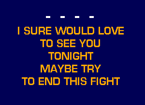 I SURE WOULD LOVE
TO SEE YOU
TONIGHT
MAYBE TRY
TO END THIS FIGHT