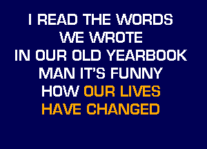 I READ THE WORDS
WE WROTE
IN OUR OLD YEARBOOK
MAN ITS FUNNY
HOW OUR LIVES
HAVE CHANGED