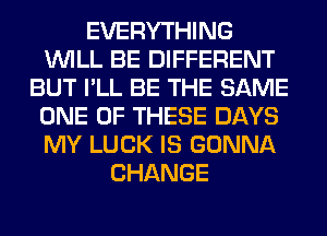 EVERYTHING
WILL BE DIFFERENT
BUT I'LL BE THE SAME
ONE OF THESE DAYS
MY LUCK IS GONNA
CHANGE