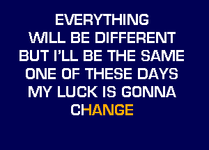 EVERYTHING
WILL BE DIFFERENT
BUT I'LL BE THE SAME
ONE OF THESE DAYS
MY LUCK IS GONNA
CHANGE