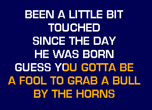 BEEN A LITTLE BIT
TOUCHED
SINCE THE DAY
HE WAS BORN
GUESS YOU GOTTA BE
A FOOL T0 GRAB A BULL
BY THE HORNS