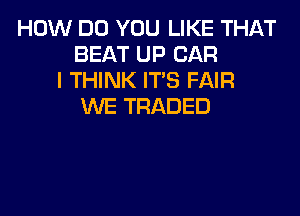 HOW DO YOU LIKE THAT
BEAT UP CAR
I THINK ITS FAIR
WE TRADED