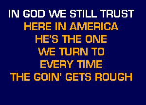IN GOD WE STILL TRUST
HERE IN AMERICA
HE'S THE ONE
WE TURN T0
EVERY TIME
THE GOIN' GETS ROUGH