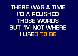 THERE WAS A TIME
ID A RELISHED
THOSE WORDS

BUT I'M NOT WHERE

I USED TO BE