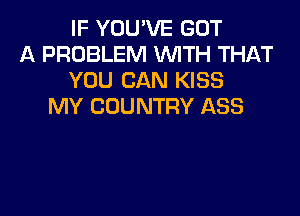 IF YOU'VE GOT
A PROBLEM WITH THAT
YOU CAN KISS
MY COUNTRY ASS