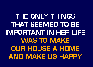 THE ONLY THINGS
THAT SEEMED TO BE
IMPORTANT IN HER LIFE
WAS TO MAKE
OUR HOUSE A HOME
AND MAKE US HAPPY