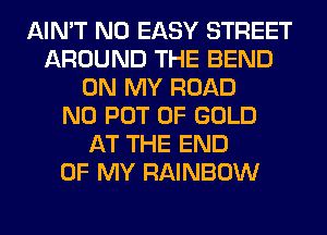 AIN'T N0 EASY STREET
AROUND THE BEND
ON MY ROAD
N0 POT OF GOLD
AT THE END
OF MY RAINBOW