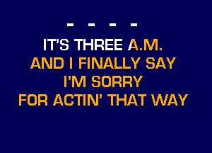 IT'S THREE AM.
AND I FINALLY SAY

I'M SORRY
FOR ACTIN' THAT WAY