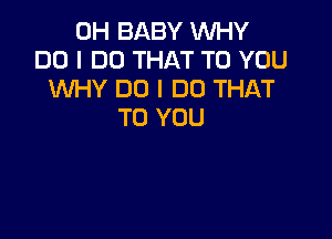 0H BABY WHY
DO I DO THAT TO YOU
XNHY DO I DO THAT
TO YOU