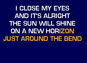 I CLOSE MY EYES
AND ITS ALRIGHT
THE SUN WILL SHINE
ON A NEW HORIZON
JUST AROUND THE BEND