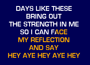 DAYS LIKE THESE
BRING OUT
THE STRENGTH IN ME
SO I CAN FACE
MY REFLECTION
AND SAY
HEY AYE HEY AYE HEY