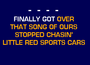 FINALLY GOT OVER
THAT SONG 0F OURS
STOPPED CHASIN'
LITI'LE RED SPORTS CARS