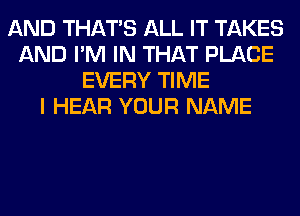 AND THAT'S ALL IT TAKES
AND I'M IN THAT PLACE
EVERY TIME
I HEAR YOUR NAME