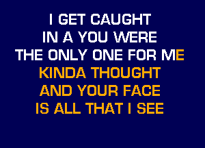 I GET CAUGHT
IN A YOU WERE
THE ONLY ONE FOR ME
KINDA THOUGHT
AND YOUR FACE
IS ALL THAT I SEE