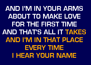 AND I'M IN YOUR ARMS
ABOUT TO MAKE LOVE
FOR THE FIRST TIME
AND THAT'S ALL IT TAKES
AND I'M IN THAT PLACE
EVERY TIME
I HEAR YOUR NAME