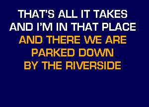 THAT'S ALL IT TAKES
AND I'M IN THAT PLACE
AND THERE WE ARE
PARKED DOWN
BY THE RIVERSIDE