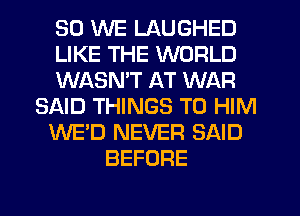 SO WE LAUGHED
LIKE THE WORLD
WASNW AT WAR
SAID THINGS TO HIM
WE'D NEVER SAID
BEFORE