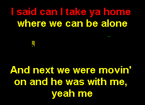 I said can I take ya home
where we can be alone

And next we were movin'
on and he was with me,
yeah me