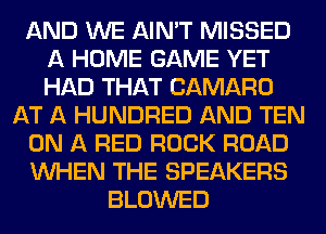 AND WE AIN'T MISSED
A HOME GAME YET
HAD THAT CAMARO

AT A HUNDRED AND TEN
ON A RED ROCK ROAD
WHEN THE SPEAKERS

BLOWED