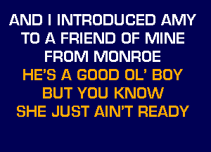 AND I INTRODUCED AMY
TO A FRIEND OF MINE
FROM MONROE
HE'S A GOOD OL' BOY
BUT YOU KNOW
SHE JUST AIN'T READY