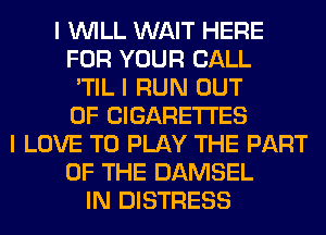 I INILL WAIT HERE
FOR YOUR CALL
'TIL I RUN OUT
OF CIGARETTES
I LOVE TO PLAY THE PART
OF THE DAMSEL
IN DISTRESS