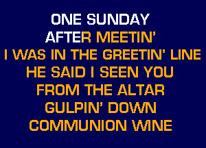ONE SUNDAY

AFTER MEETIN'
I WAS IN THE GREETIN' LINE

HE SAID I SEEN YOU
FROM THE ALTAR
GULPIN' DOWN
COMMUNION WINE