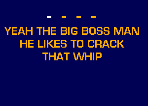 YEAH THE BIG BOSS MAN
HE LIKES T0 CRACK

THAT WHIP