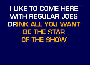 I LIKE TO COME HERE '
WITH REGULAR JOES
DRINK ALL YOU WANT
BE THE STAR
OF THE SHOW