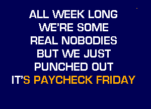 ALL WEEK LONG
WERE SOME
REAL NOBODIES
BUT WE JUST
PUNCHED OUT
ITS PAYCHECK FRIDAY