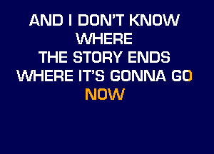 AND I DON'T KNOW
WHERE
THE STORY ENDS
WHERE ITS GONNA GO
NOW