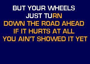 BUT YOUR WHEELS
JUST TURN
DOWN THE ROAD AHEAD
IF IT HURTS AT ALL
YOU AIN'T SHOWED IT YET