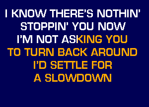 I KNOW THERE'S NOTHIN'
STOPPIM YOU NOW
I'M NOT ASKING YOU
TO TURN BACK AROUND
I'D SETTLE FOR
A SLOWDOWN