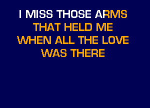 I MISS THOSE ARMS
THAT HELD ME
WHEN ALL THE LOVE
WAS THERE