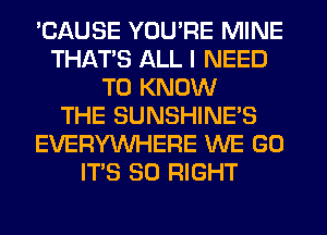 'CAUSE YOU'RE MINE
THAT'S ALL I NEED
TO KNOW
THE SUNSHINE'S
EVERYWHERE WE GO
ITS SO RIGHT