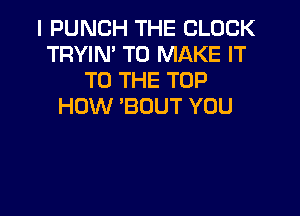 I PUNCH THE BLOCK
TRYIN' TO MAKE IT
TO THE TOP
HOW 'BOUT YOU