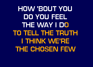 HOW 'BOUT YOU
DO YOU FEEL
THE WAY I DO

TO TELL THE TRUTH
I THINK WE'RE
THE CHOSEN FEW