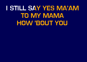 I STILL SAY YES MA'AM
TO MY MAMA
HOW 'BOUT YOU